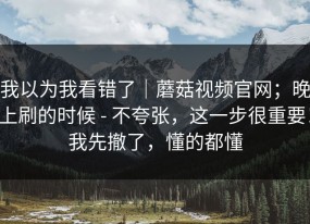 我以为我看错了｜蘑菇视频官网；晚上刷的时候 - 不夸张，这一步很重要！我先撤了，懂的都懂