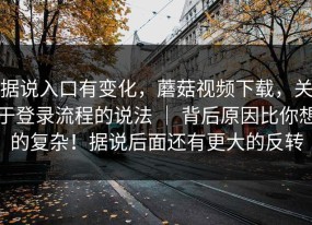 据说入口有变化，蘑菇视频下载，关于登录流程的说法 ｜ 背后原因比你想的复杂！据说后面还有更大的反转