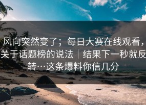 风向突然变了；每日大赛在线观看，关于话题榜的说法｜结果下一秒就反转…这条爆料你信几分