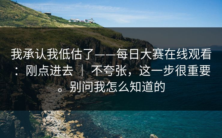 我承认我低估了——每日大赛在线观看：刚点进去 ｜ 不夸张，这一步很重要。别问我怎么知道的