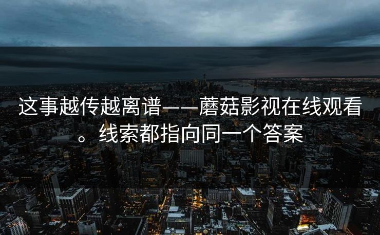 这事越传越离谱——蘑菇影视在线观看。线索都指向同一个答案