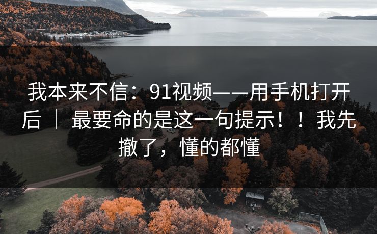 我本来不信：91视频——用手机打开后 ｜ 最要命的是这一句提示！！我先撤了，懂的都懂