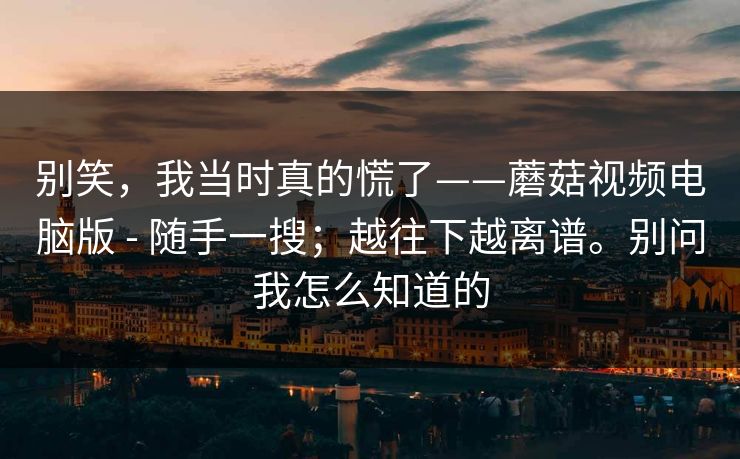 别笑,我当时真的慌了——蘑菇视频电脑版 - 随手一搜;越往下越离谱。别问我怎么知道的 别笑,我当时真的慌了——蘑菇视频电脑版 - 随手一搜;越往下越离谱。别问我怎么知道的