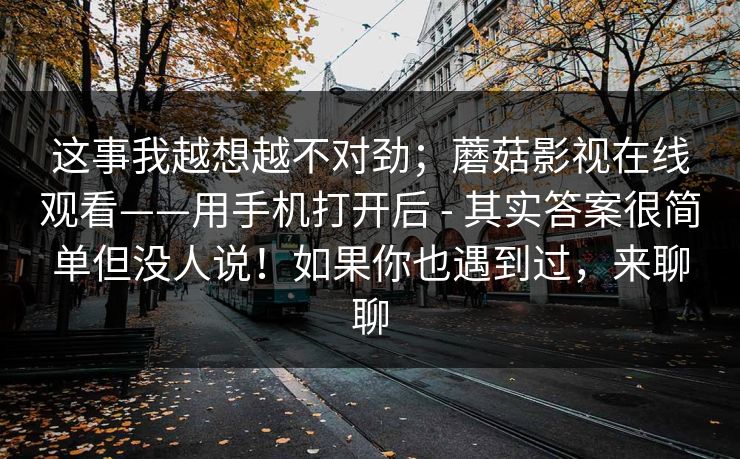 这事我越想越不对劲；蘑菇影视在线观看——用手机打开后 - 其实答案很简单但没人说！如果你也遇到过，来聊聊