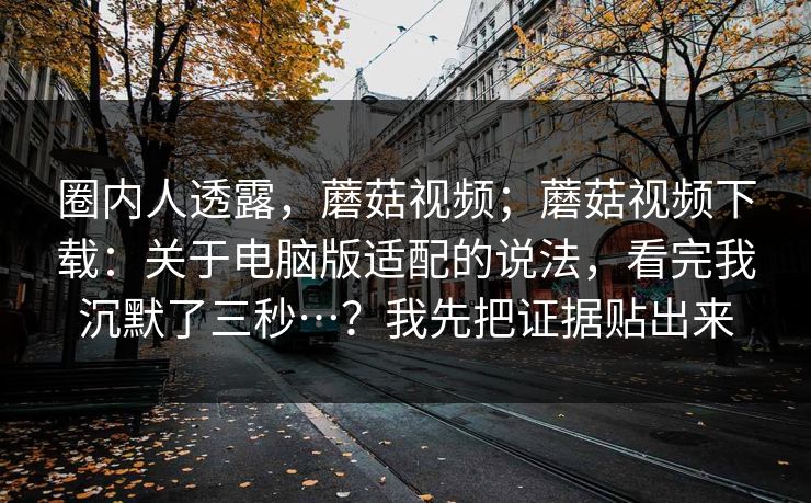 圈内人透露，蘑菇视频；蘑菇视频下载：关于电脑版适配的说法，看完我沉默了三秒…？我先把证据贴出来