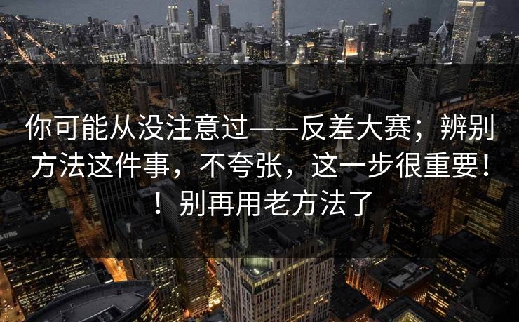 你可能从没注意过——反差大赛；辨别方法这件事，不夸张，这一步很重要！！别再用老方法了