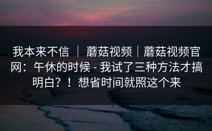 我本来不信 ｜ 蘑菇视频｜蘑菇视频官网：午休的时候 - 我试了三种方法才搞明白？！想省时间就照这个来