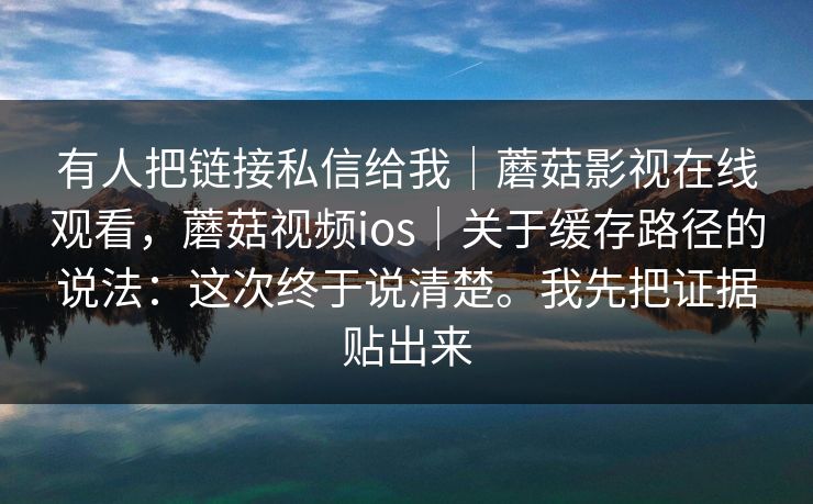 有人把链接私信给我｜蘑菇影视在线观看，蘑菇视频ios｜关于缓存路径的说法：这次终于说清楚。我先把证据贴出来