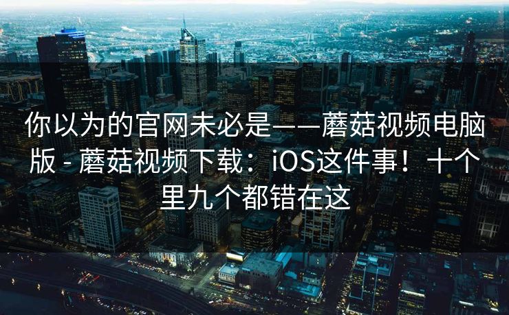 你以为的官网未必是——蘑菇视频电脑版 - 蘑菇视频下载：iOS这件事！十个里九个都错在这