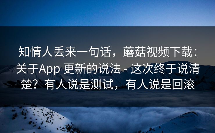 知情人丢来一句话，蘑菇视频下载：关于App 更新的说法 - 这次终于说清楚？有人说是测试，有人说是回滚