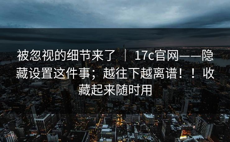 被忽视的细节来了 ｜ 17c官网——隐藏设置这件事；越往下越离谱！！收藏起来随时用