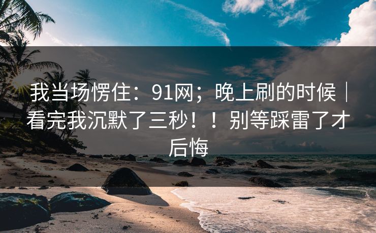 我当场愣住：91网；晚上刷的时候｜看完我沉默了三秒！！别等踩雷了才后悔