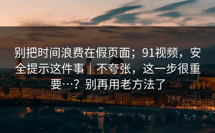 别把时间浪费在假页面；91视频，安全提示这件事｜不夸张，这一步很重要…？别再用老方法了