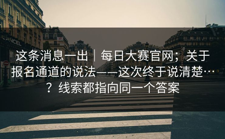 这条消息一出｜每日大赛官网；关于报名通道的说法——这次终于说清楚…？线索都指向同一个答案
