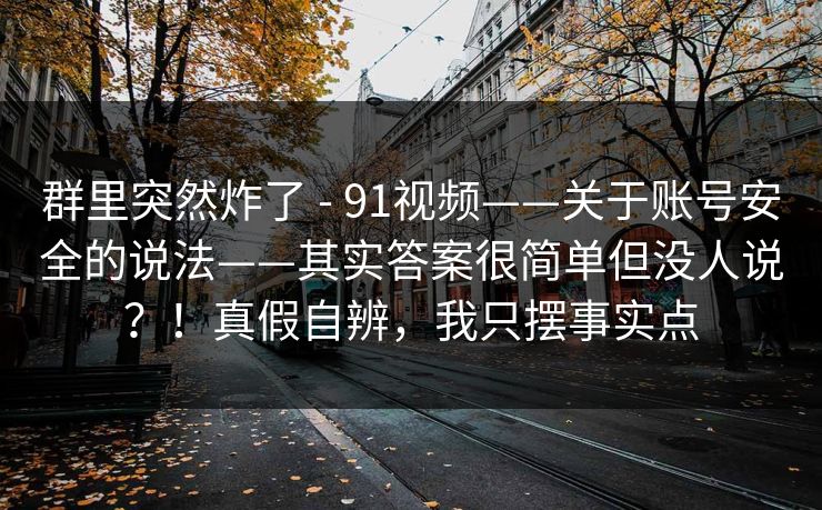 群里突然炸了 - 91视频——关于账号安全的说法——其实答案很简单但没人说？！真假自辨，我只摆事实点