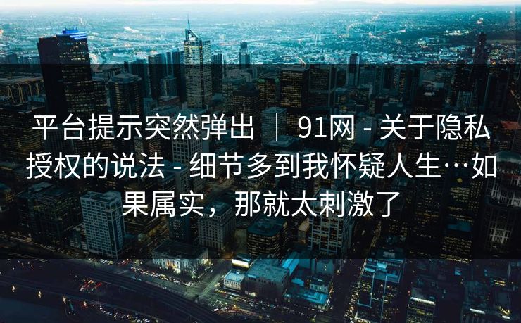 平台提示突然弹出 ｜ 91网 - 关于隐私授权的说法 - 细节多到我怀疑人生…如果属实，那就太刺激了