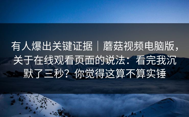 有人爆出关键证据｜蘑菇视频电脑版，关于在线观看页面的说法：看完我沉默了三秒？你觉得这算不算实锤