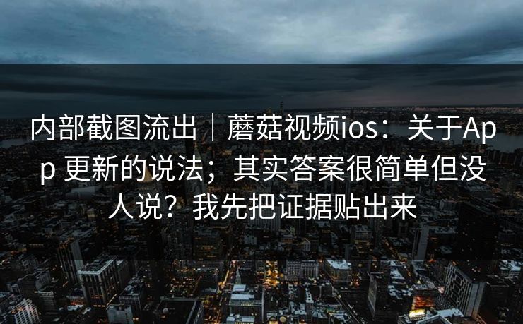 内部截图流出｜蘑菇视频ios：关于App 更新的说法；其实答案很简单但没人说？我先把证据贴出来