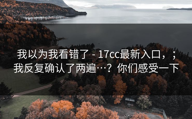 我以为我看错了 - 17cc最新入口，；我反复确认了两遍…？你们感受一下