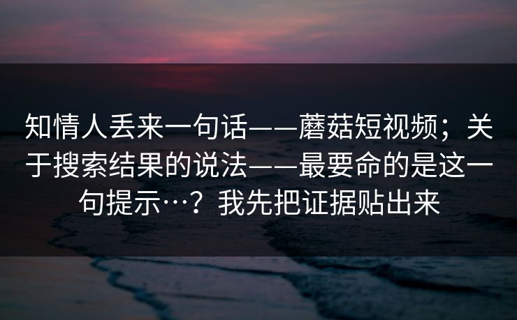 知情人丢来一句话——蘑菇短视频；关于搜索结果的说法——最要命的是这一句提示…？我先把证据贴出来