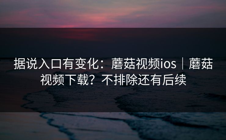 据说入口有变化：蘑菇视频ios｜蘑菇视频下载？不排除还有后续