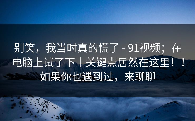 别笑，我当时真的慌了 - 91视频；在电脑上试了下｜关键点居然在这里！！如果你也遇到过，来聊聊