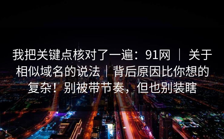 我把关键点核对了一遍：91网 ｜ 关于相似域名的说法｜背后原因比你想的复杂！别被带节奏，但也别装瞎