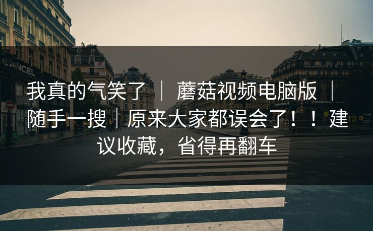 我真的气笑了 ｜ 蘑菇视频电脑版 ｜ 随手一搜｜原来大家都误会了！！建议收藏，省得再翻车