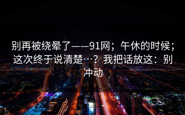 别再被绕晕了——91网；午休的时候；这次终于说清楚…？我把话放这：别冲动