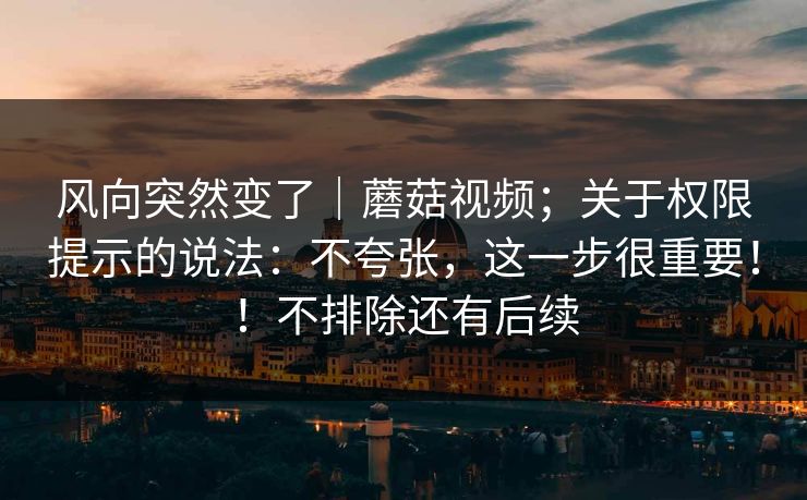 风向突然变了｜蘑菇视频；关于权限提示的说法：不夸张，这一步很重要！！不排除还有后续