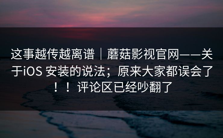 这事越传越离谱｜蘑菇影视官网——关于iOS 安装的说法；原来大家都误会了！！评论区已经吵翻了
