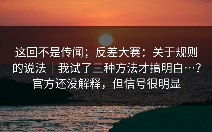 这回不是传闻；反差大赛：关于规则的说法｜我试了三种方法才搞明白…？官方还没解释，但信号很明显