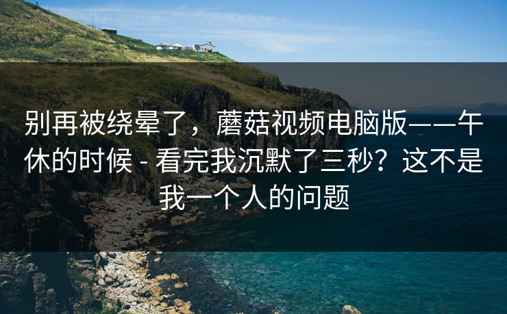 别再被绕晕了,蘑菇视频电脑版——午休的时候 - 看完我沉默了三秒?这不是我一个人的问题 别再被绕晕了,蘑菇视频电脑版——午休的时候 - 看完我沉默了三秒?这不是我一个人的问题