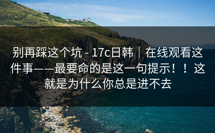 别再踩这个坑 - 17c日韩|在线观看这件事——最要命的是这一句提示!!这就是为什么你总是进不去 别再踩这个坑 - 17c日韩|在线观看这件事——最要命的是这一句提示!!这就是为什么你总是进不去