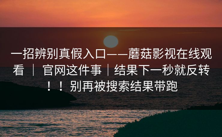 一招辨别真假入口——蘑菇影视在线观看 | 官网这件事|结果下一秒就反转!!别再被搜索结果带跑 一招辨别真假入口——蘑菇影视在线观看 | 官网这件事|结果下一秒就反转!!别再被搜索结果带跑