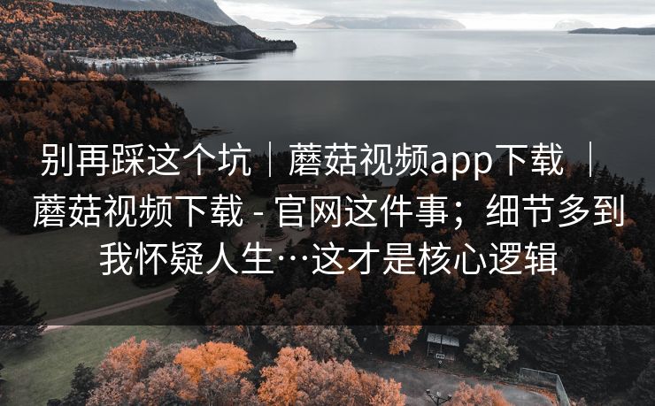 别再踩这个坑|蘑菇视频app下载 | 蘑菇视频下载 - 官网这件事;细节多到我怀疑人生…这才是核心逻辑 别再踩这个坑|蘑菇视频app下载 | 蘑菇视频下载 - 官网这件事;细节多到我怀疑人生…这才是核心逻辑