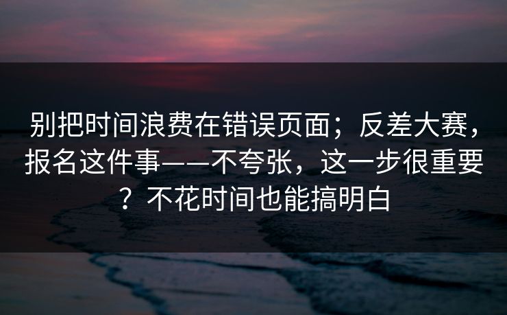 别把时间浪费在错误页面；反差大赛，报名这件事——不夸张，这一步很重要？不花时间也能搞明白