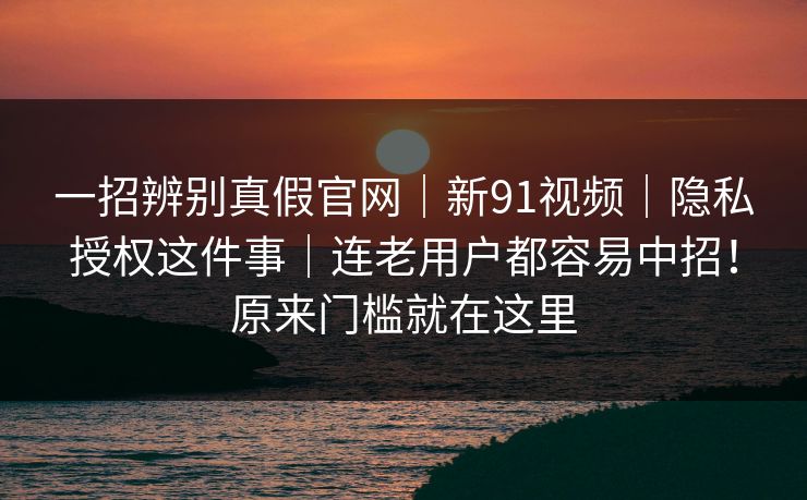 一招辨别真假官网｜新91视频｜隐私授权这件事｜连老用户都容易中招！原来门槛就在这里