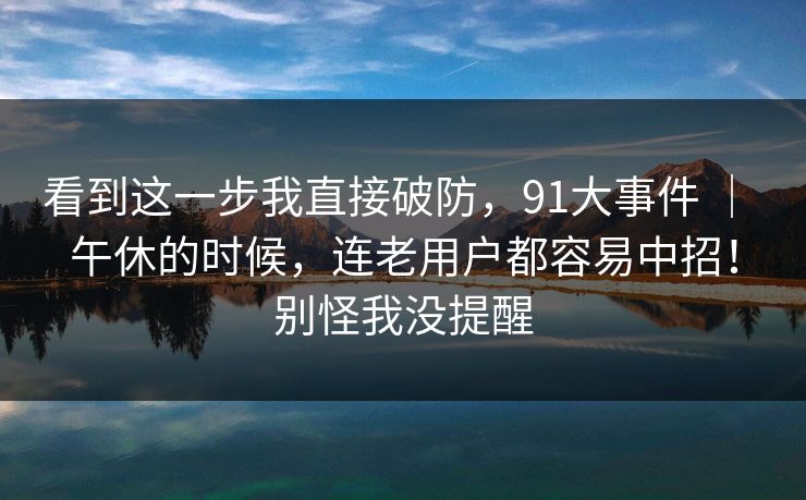 看到这一步我直接破防，91大事件 ｜ 午休的时候，连老用户都容易中招！别怪我没提醒