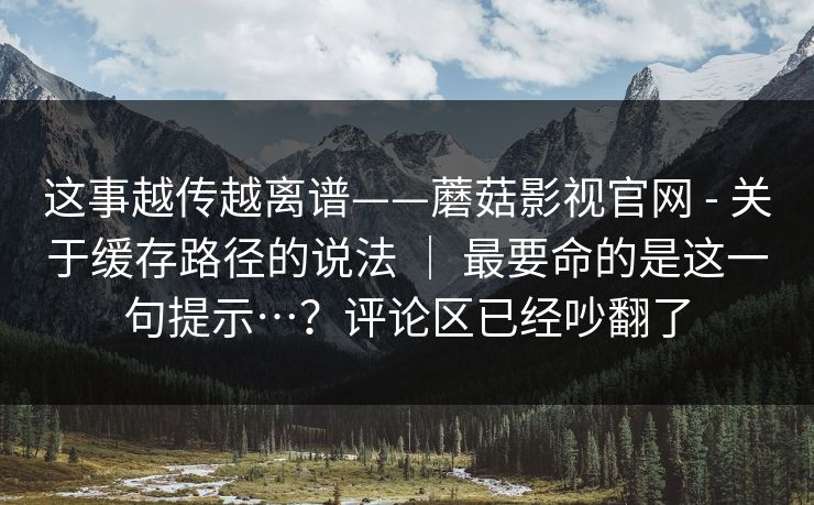 这事越传越离谱——蘑菇影视官网 - 关于缓存路径的说法 | 最要命的是这一句提示…?评论区已经吵翻了 这事越传越离谱——蘑菇影视官网 - 关于缓存路径的说法 | 最要命的是这一句提示…?评论区已经吵翻了