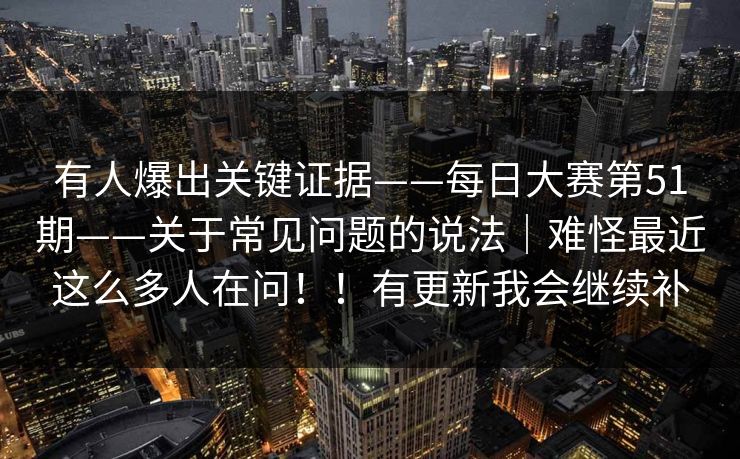 有人爆出关键证据——每日大赛第51期——关于常见问题的说法|难怪最近这么多人在问!!有更新我会继续补 有人爆出关键证据——每日大赛第51期——关于常见问题的说法|难怪最近这么多人在问!!有更新我会继续补