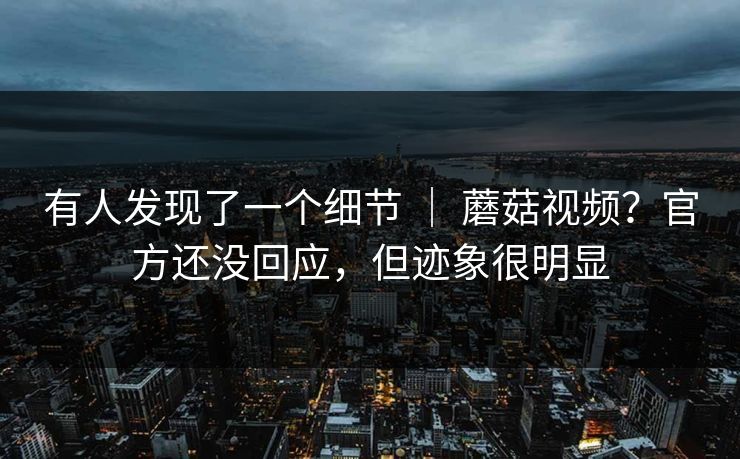 有人发现了一个细节 | 蘑菇视频?官方还没回应,但迹象很明显 有人发现了一个细节 | 蘑菇视频?官方还没回应,但迹象很明显