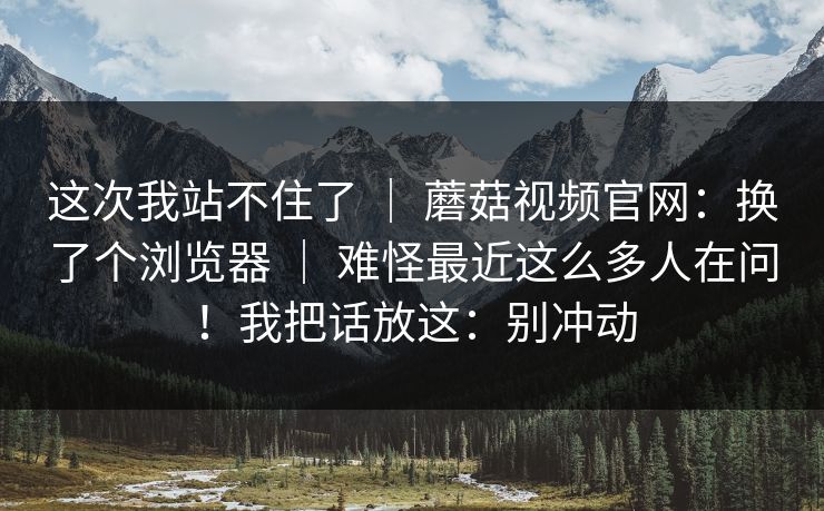 这次我站不住了 | 蘑菇视频官网:换了个浏览器 | 难怪最近这么多人在问!我把话放这:别冲动 这次我站不住了 | 蘑菇视频官网:换了个浏览器 | 难怪最近这么多人在问!我把话放这:别冲动