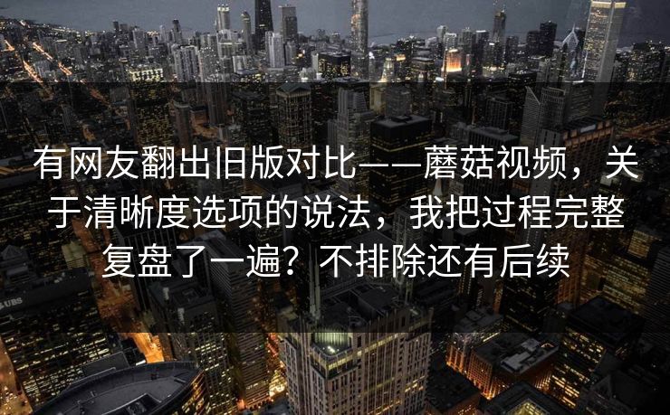 有网友翻出旧版对比——蘑菇视频,关于清晰度选项的说法,我把过程完整复盘了一遍?不排除还有后续 有网友翻出旧版对比——蘑菇视频,关于清晰度选项的说法,我把过程完整复盘了一遍?不排除还有后续